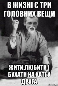 в жизні є три головних вещи жити,любити і бухати на хаті у друга