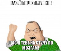 Нахуй пошел мужик! Щас я тебе на стучу по мозгам!