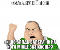 Єбать..ну ти й лох!! Ти шо блядь Валєра чи на його місце зазіхаєш??