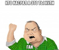 Кто насрал а это ты хули Ган