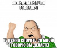 Жень, блять я что говорю?! Не нужно спорить со мной! Я говорю вы делаете!