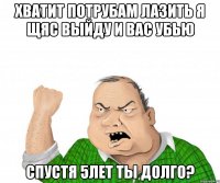 Хватит потрубам лазить я щяс выйду и вас убью Спустя 5лет ты долго?