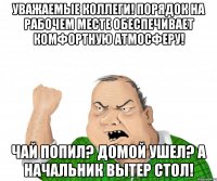 Уважаемые коллеги! порядок на рабочем месте обеспечивает комфортную атмосферу! чай попил? домой ушел? а начальник вытер стол!