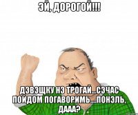 эй, дорогой!!! дэвэщку нэ трогай...сэчас пойдом погАворимь....понэль, дааа?