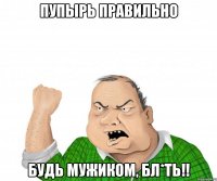 пупырь правильно будь мужиком, бл*ть!!