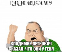 ГДЕ ДЕНЬГИ, РУСЛАН? ВЛАДИМИР ПЕТРОВИЧ СКАЗАЛ, ЧТО ОНИ У ТЕБЯ