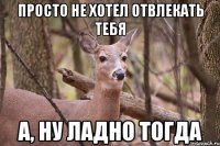 просто не хотел отвлекать тебя а, ну ладно тогда