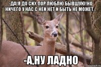 -Да!Я до сих пор люблю бывшую!Но ничего у нас с ней нет и быть не может... -А,ну ладно