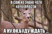 я сам не знаю чего хочу,прости а ну,ок,буду ждать ...