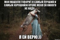 Моя Машуля говорит я самый лучший и самый хороший)и кроме меня ей никого не надо.. Я ей верю.))