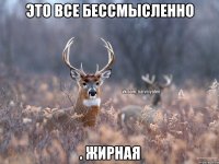 Это все бессмысленно . Жирная