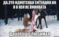 Да,это идиотская ситуация.Но я в ней не виновата Да,хорошо любимая