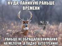 Ну да, паникую раньше времени Раньше не обращала внимания на мелочи...а ладно, аутотренинг