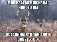 Мои братья ближе вас никого нет Остальные только пить зовут :-))) :-(