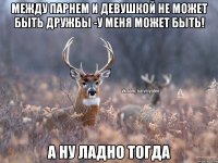 между парнем и девушкой не может быть дружбы -у меня может быть! А НУ ЛАДНО ТОГДА