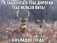 Я забочусь о тебе дорогая, тебе нельзя пить! А,ну ладно тогда!