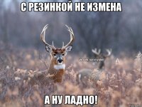 С резинкой не измена А ну ладно!