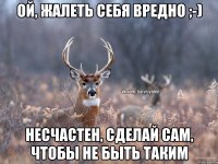 Ой, жалеть себя вредно ;-) Несчастен, сделай сам, чтобы не быть таким