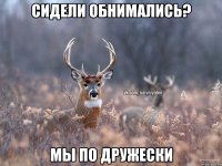 Сидели обнимались? Мы по дружески