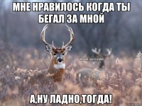 мне нравилось когда ты бегал за мной а,ну ладно,тогда!