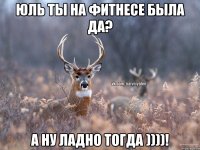 Юль ты на ФИТНЕСЕ БЫЛА ДА? а ну ладно тогда ))))!