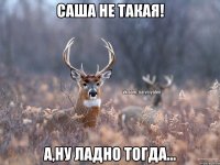 Саша не такая! А,ну ладно тогда...