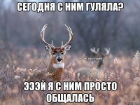 сегодня с ним гуляла? Эээй Я с ним просто общалась