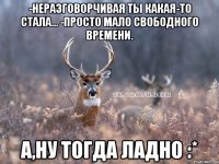 -Неразговорчивая ты какая-то стала... -Просто мало свободного времени. А,ну тогда ладно :*