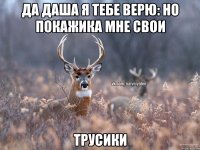 Да Даша я тебе верю: но покажика мне свои Трусики