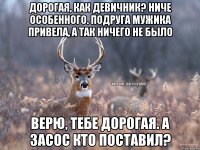 Дорогая, как девичник? Ниче особенного. Подруга мужика привела, а так ничего не было Верю, тебе дорогая. А засос кто поставил?