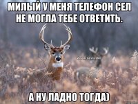 Милый у меня телефон сел не могла тебе ответить. А ну ладно тогда)