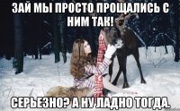 Зай мы просто прощались с ним так! Серьезно? А ну ладно тогда.