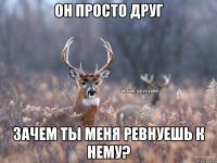 Он просто друг зачем ты меня ревнуешь к нему?