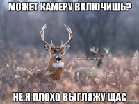 Может камеру включишь? не.я плохо выгляжу щас