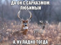 Да он с сарказмом, любимый А, ну ладно тогда