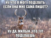 ну что я могу поделать, если она мне сама пишет? ну да, милый, что тут поделаешь.