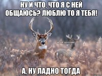 ну и что, что я с ней общаюсь? люблю то я тебя! а, ну ладно тогда