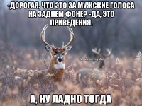 -Дорогая, что это за мужские голоса на заднем фоне? -Да, это приведения. А, ну ладно тогда