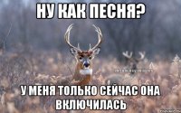 ну как песня? у меня только сейчас она включилась