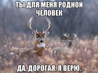 Ты для меня родной человек Да, дорогая, я верю.