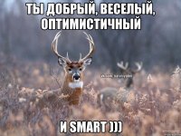 Ты добрый, веселый, оптимистичный И smart )))