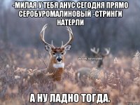 -Милая у тебя анус сегодня прямо серобуромалиновый -Стринги натерли а ну ладно тогда.