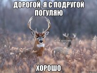 Дорогой, я с подругой погуляю Хорошо