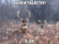 выпей таблетку! а, ок