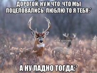 Дорогой, ну и что, что мы поцеловались. Люблю то я тебя:* А ну ладно тогда:*