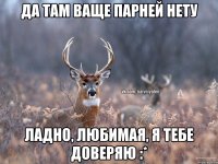 да там ваще парней нету ладно, любимая, я тебе доверяю :*