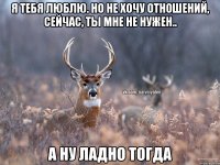 Я тебя люблю. Но не хочу отношений, сейчас, ты мне не нужен.. А ну ладно тогда