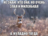 Не знаю, кто она, но очень злая и миленькая А, ну ладно тогда