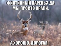 Фиктивный парень? Да мы просто орали. А,хорошо, дорогая :*