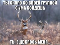 Ты скоро со своей группой с ума сойдёшь Ты ещё брось меня...